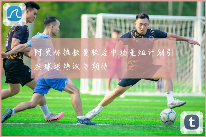 阿莫林执教曼联后中场重组计划引发球迷热议与期待