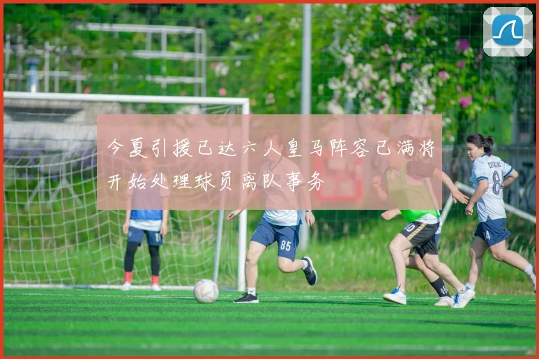 今夏引援已达六人皇马阵容已满将开始处理球员离队事务