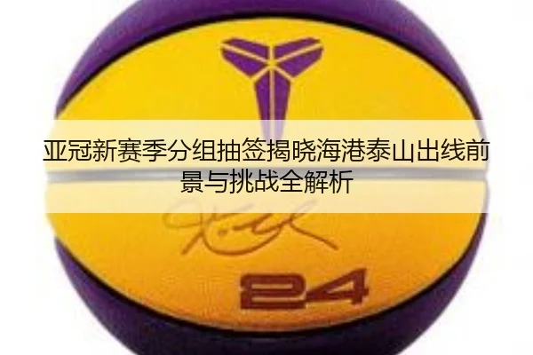 亚冠新赛季分组抽签揭晓海港泰山出线前景与挑战全解析