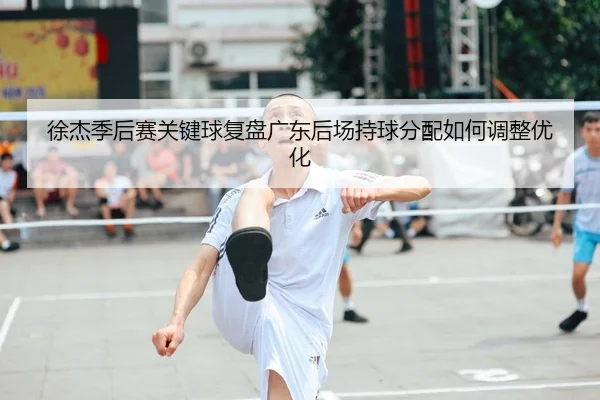 徐杰季后赛关键球复盘广东后场持球分配如何调整优化