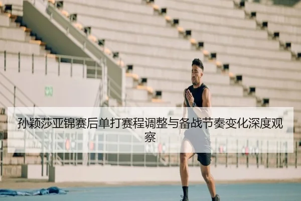 孙颖莎亚锦赛后单打赛程调整与备战节奏变化深度观察