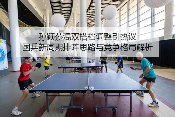 孙颖莎混双搭档调整引热议 国乒新周期排阵思路与竞争格局解析